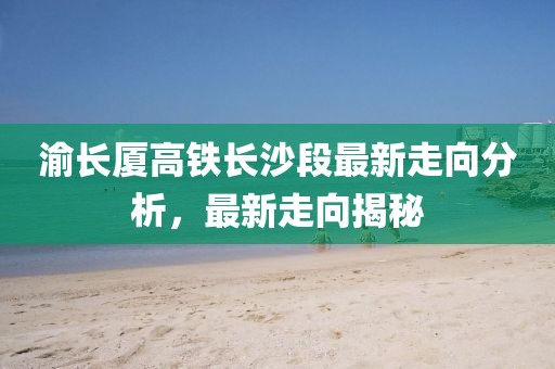 渝长厦高铁长沙段最新走向分析，最新走向揭秘