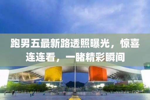 跑男五最新路透照曝光，惊喜连连看，一睹精彩瞬间