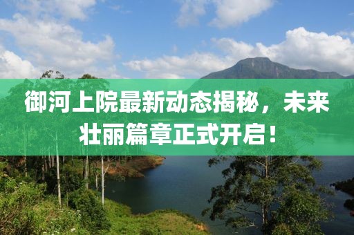 御河上院最新动态揭秘，未来壮丽篇章正式开启！