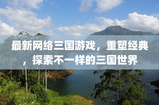最新网络三国游戏，重塑经典，探索不一样的三国世界