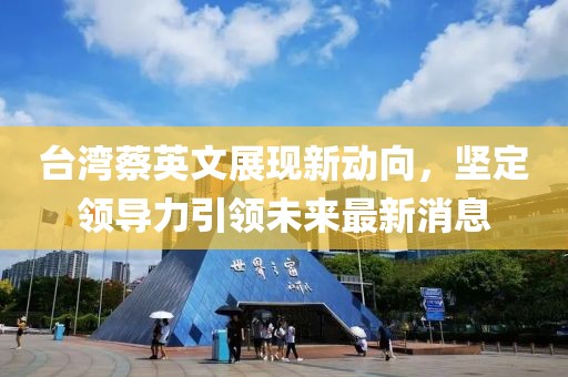 台湾蔡英文展现新动向，坚定领导力引领未来最新消息