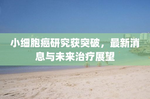 小细胞癌研究获突破，最新消息与未来治疗展望