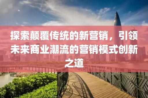 探索颠覆传统的新营销，引领未来商业潮流的营销模式创新之道