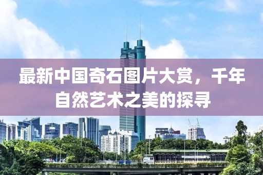 最新中国奇石图片大赏，千年自然艺术之美的探寻