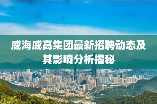 威海威高集团最新招聘动态及其影响分析揭秘