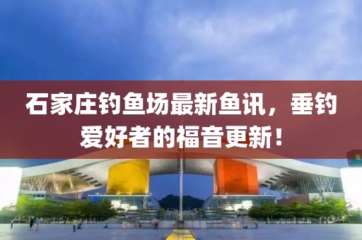 石家庄钓鱼场最新鱼讯，垂钓爱好者的福音更新！