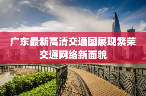 广东最新高清交通图展现繁荣交通网络新面貌