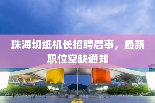 珠海切纸机长招聘启事，最新职位空缺通知