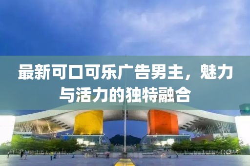 最新可口可乐广告男主，魅力与活力的独特融合