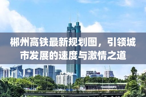 郴州高铁最新规划图，引领城市发展的速度与激情之道