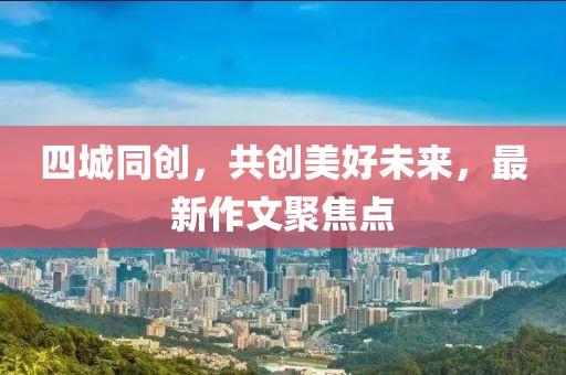 四城同创，共创美好未来，最新作文聚焦点