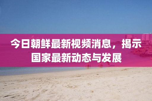 今日朝鲜最新视频消息，揭示国家最新动态与发展