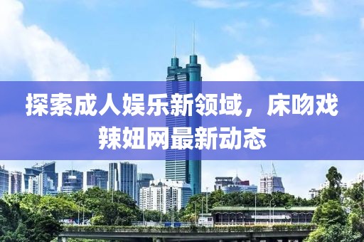 探索成人娱乐新领域，床吻戏辣妞网最新动态