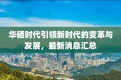 华硒时代引领新时代的变革与发展，最新消息汇总