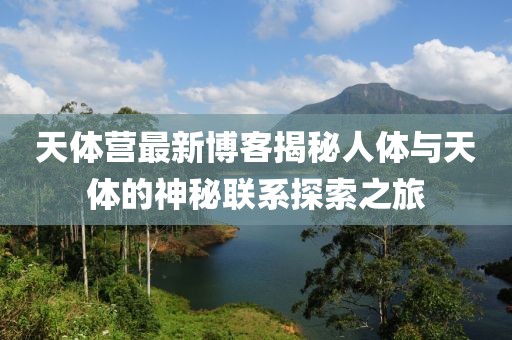 天体营最新博客揭秘人体与天体的神秘联系探索之旅