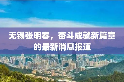 无锡张明春，奋斗成就新篇章的最新消息报道