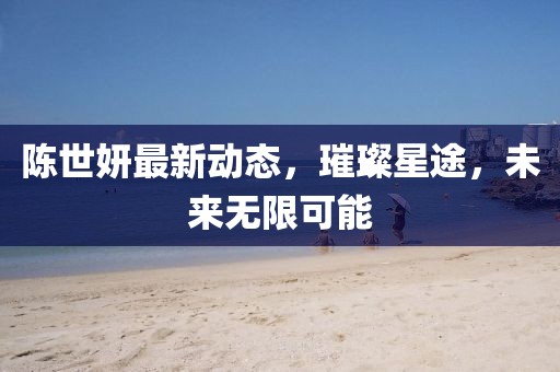 陈世妍最新动态，璀璨星途，未来无限可能