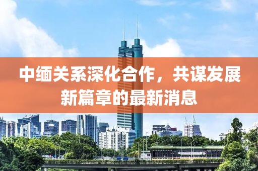 中缅关系深化合作，共谋发展新篇章的最新消息