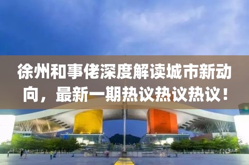 徐州和事佬深度解读城市新动向，最新一期热议热议热议！