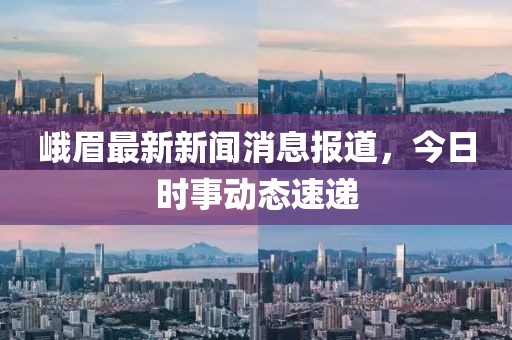 峨眉最新新闻消息报道，今日时事动态速递