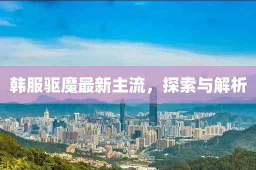 韩服驱魔最新主流，探索与解析