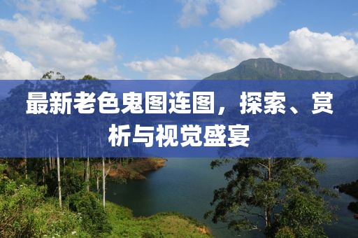 最新老色鬼图连图，探索、赏析与视觉盛宴