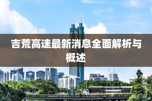 吉荒高速最新消息全面解析与概述