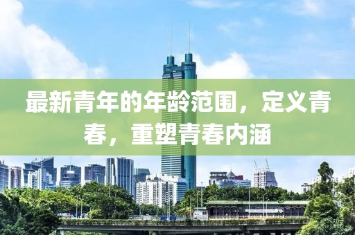 最新青年的年龄范围，定义青春，重塑青春内涵