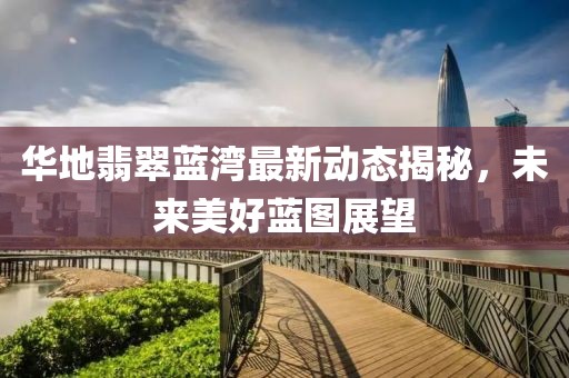 华地翡翠蓝湾最新动态揭秘，未来美好蓝图展望