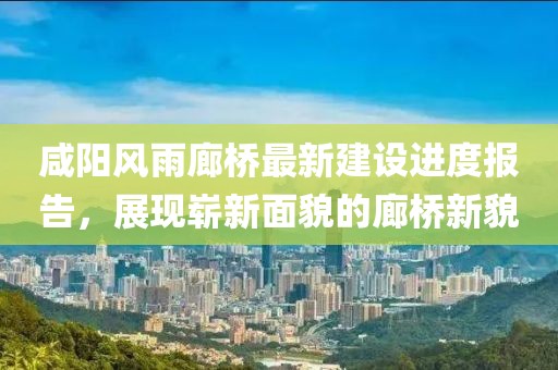 咸阳风雨廊桥最新建设进度报告，展现崭新面貌的廊桥新貌