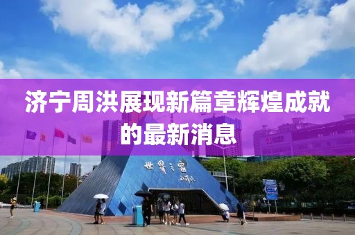 济宁周洪展现新篇章辉煌成就的最新消息