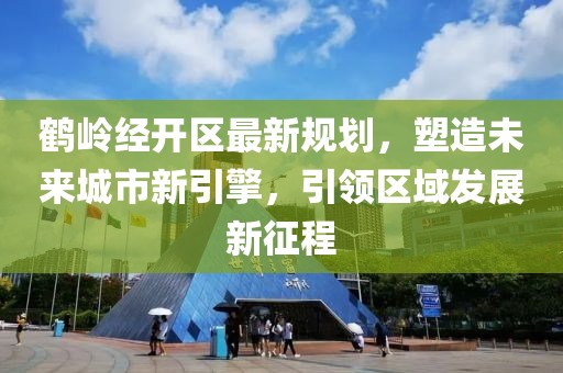 鹤岭经开区最新规划，塑造未来城市新引擎，引领区域发展新征程