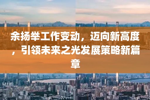 余扬举工作变动，迈向新高度，引领未来之光发展策略新篇章