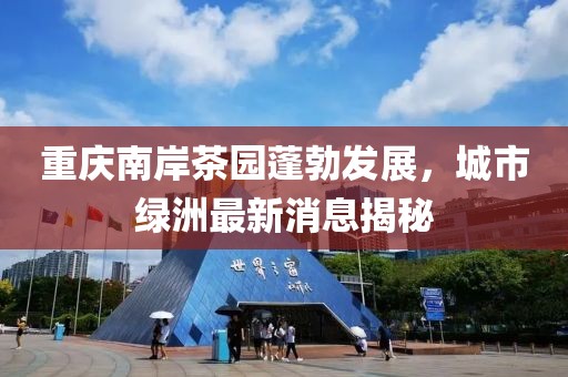 重庆南岸茶园蓬勃发展，城市绿洲最新消息揭秘