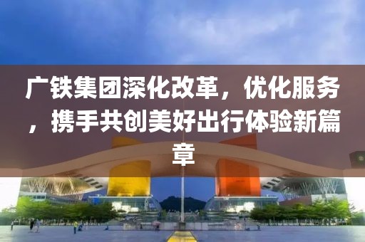 广铁集团深化改革，优化服务，携手共创美好出行体验新篇章