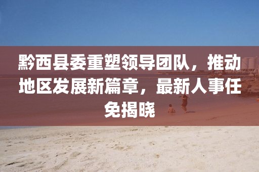 黔西县委重塑领导团队，推动地区发展新篇章，最新人事任免揭晓