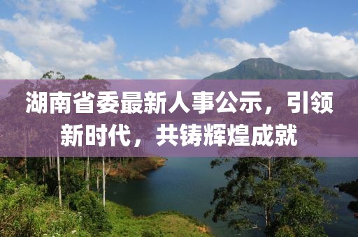 湖南省委最新人事公示，引领新时代，共铸辉煌成就