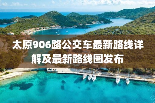 太原906路公交车最新路线详解及最新路线图发布