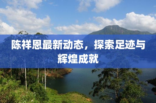 陈祥恩最新动态，探索足迹与辉煌成就