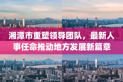 湘潭市重塑领导团队，最新人事任命推动地方发展新篇章