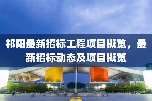 祁阳最新招标工程项目概览，最新招标动态及项目概览