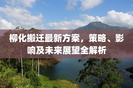 柳化搬迁最新方案，策略、影响及未来展望全解析