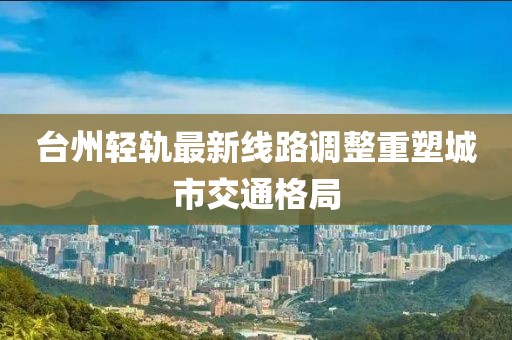 台州轻轨最新线路调整重塑城市交通格局