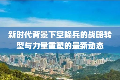 新时代背景下空降兵的战略转型与力量重塑的最新动态
