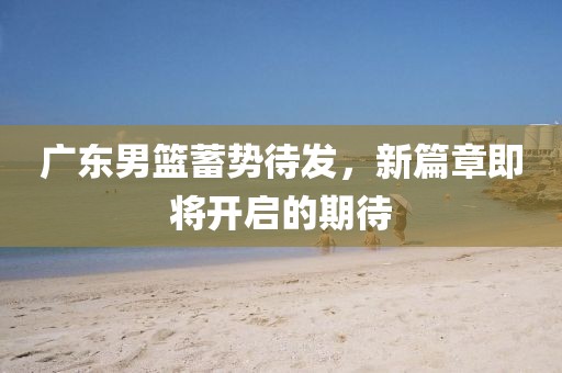广东男篮蓄势待发，新篇章即将开启的期待