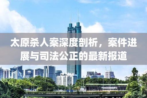 太原杀人案深度剖析，案件进展与司法公正的最新报道