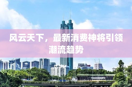 风云天下，最新消费神将引领潮流趋势