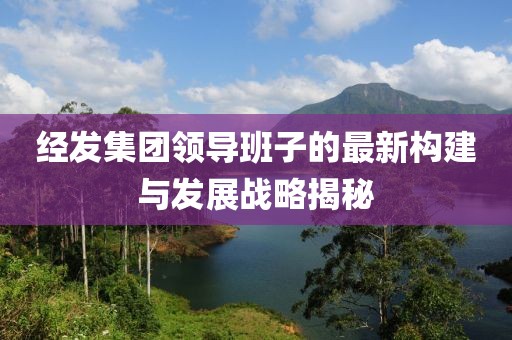 经发集团领导班子的最新构建与发展战略揭秘