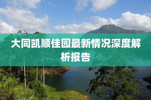 大同凯顺佳园最新情况深度解析报告