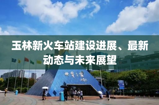 玉林新火车站建设进展、最新动态与未来展望
